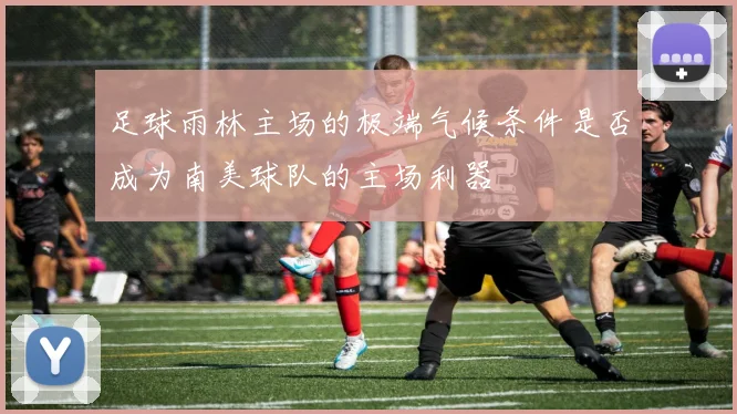 足球雨林主场的极端气候条件是否成为南美球队的主场利器